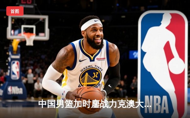 中国男篮加时鏖战力克澳大利亚，周琦31+15主宰内线