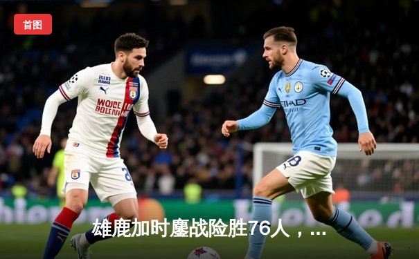 雄鹿加时鏖战险胜76人，字母哥32+11+7统治攻防，恩比德空砍29+14