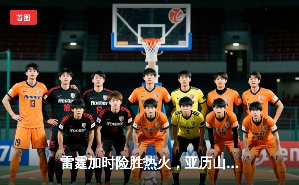 雷霆加时险胜热火，亚历山大40分主导逆转好戏