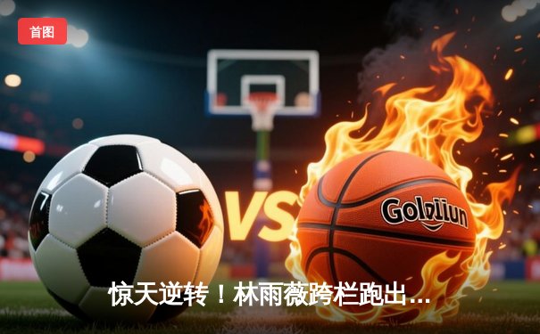 惊天逆转！林雨薇跨栏跑出12秒95创赛季最佳，巴黎奥运夺牌希望大增