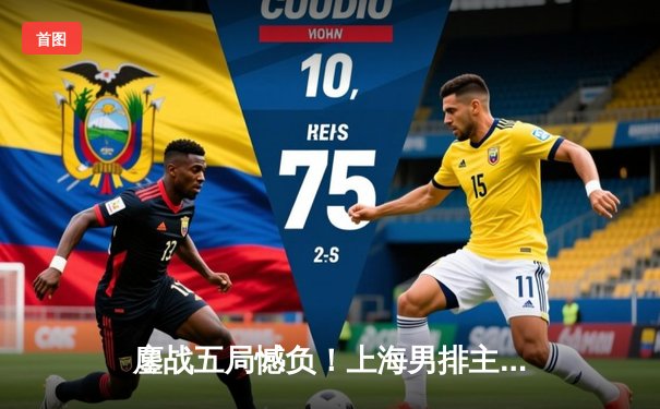 鏖战五局憾负！上海男排主场2-3惜败北京，联赛冠军悬念再起