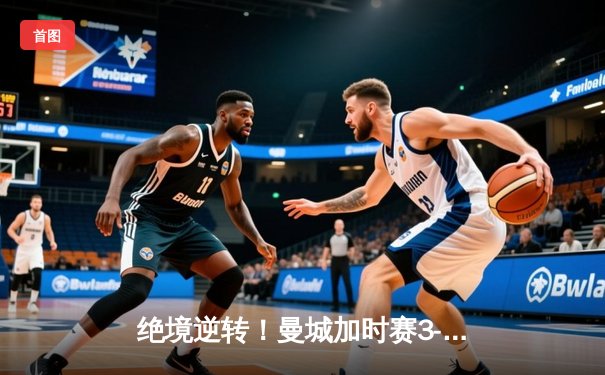 绝境逆转！曼城加时赛3-2淘汰皇马，哈兰德双响德布劳内绝杀