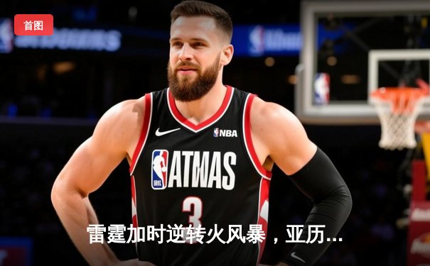 雷霆加时逆转火风暴，亚历山大42分献绝命三分