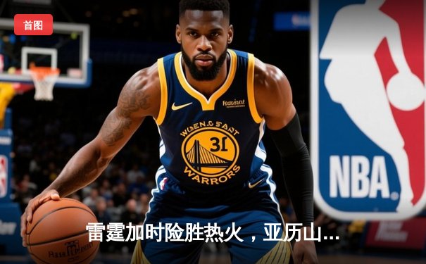 雷霆加时险胜热火，亚历山大39分献准绝杀