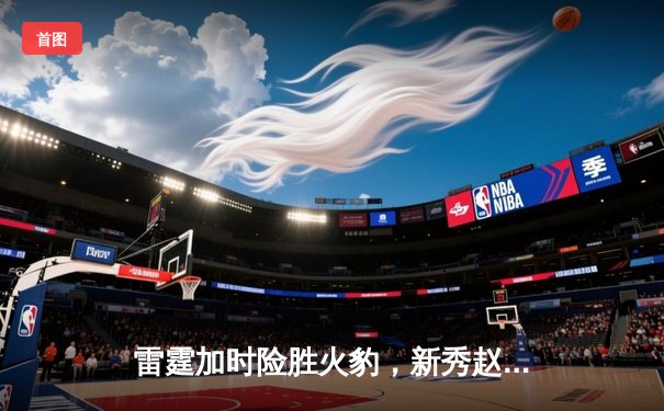 雷霆加时险胜火豹，新秀赵睿狂砍38分创生涯新高